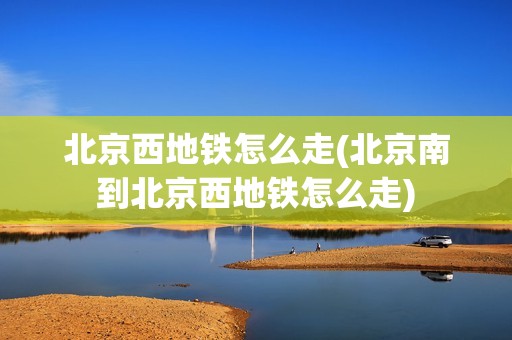 北京西地铁怎么走(北京南到北京西地铁怎么走)