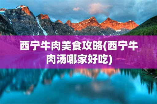 西宁牛肉美食攻略(西宁牛肉汤哪家好吃)