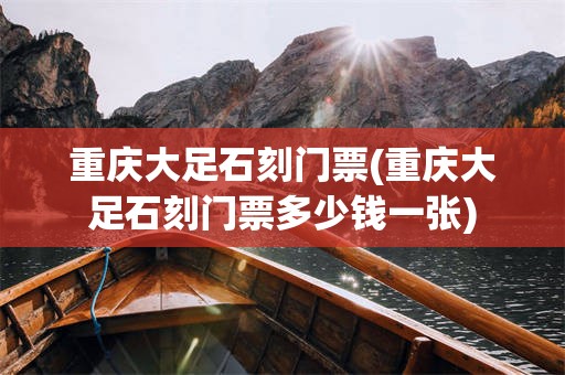 重庆大足石刻门票(重庆大足石刻门票多少钱一张)