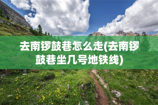 去南锣鼓巷怎么走(去南锣鼓巷坐几号地铁线)
