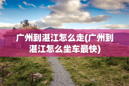 广州到湛江怎么走(广州到湛江怎么坐车最快)