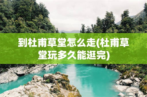 到杜甫草堂怎么走(杜甫草堂玩多久能逛完)