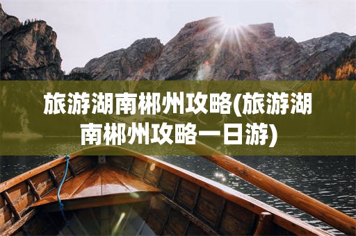 旅游湖南郴州攻略(旅游湖南郴州攻略一日游)