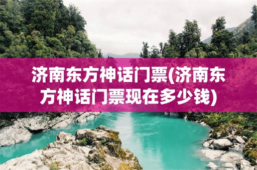 济南东方神话门票(济南东方神话门票现在多少钱)