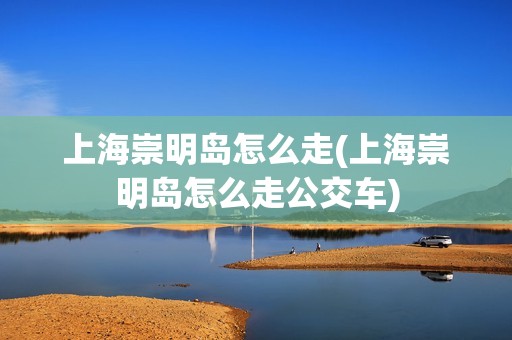 上海崇明岛怎么走(上海崇明岛怎么走公交车)