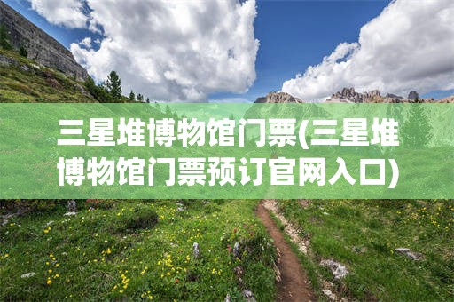 三星堆博物馆门票(三星堆博物馆门票预订官网入口)