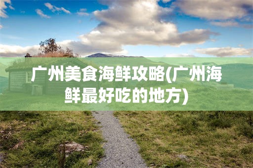 广州美食海鲜攻略(广州海鲜最好吃的地方)