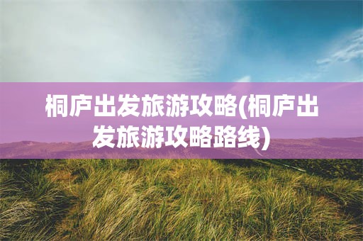 桐庐出发旅游攻略(桐庐出发旅游攻略路线)
