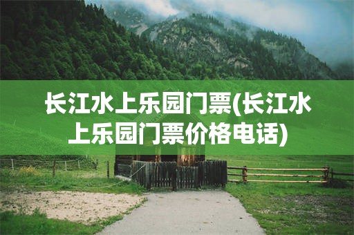 长江水上乐园门票(长江水上乐园门票价格电话)