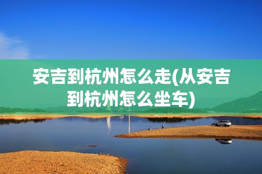 安吉到杭州怎么走(从安吉到杭州怎么坐车)