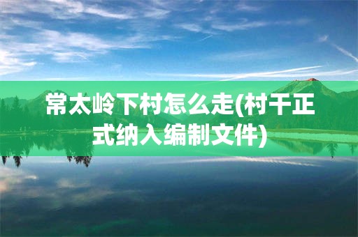 常太岭下村怎么走(村干正式纳入编制文件)
