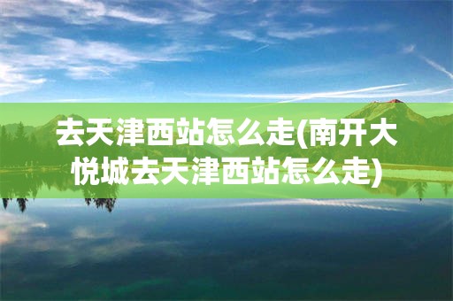 去天津西站怎么走(南开大悦城去天津西站怎么走)