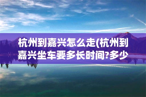 杭州到嘉兴怎么走(杭州到嘉兴坐车要多长时间?多少钱?)