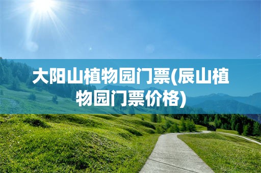 大阳山植物园门票(辰山植物园门票价格)