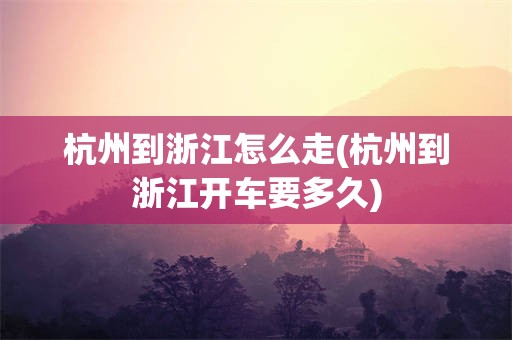 杭州到浙江怎么走(杭州到浙江开车要多久)