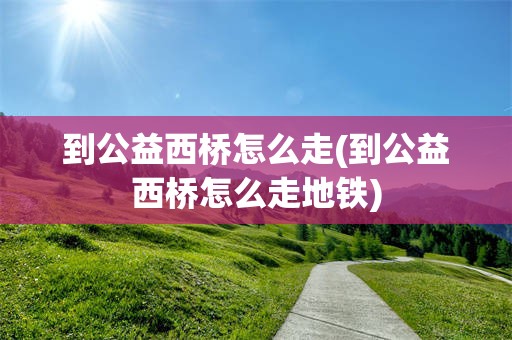 到公益西桥怎么走(到公益西桥怎么走地铁)