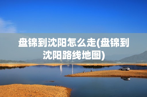 盘锦到沈阳怎么走(盘锦到沈阳路线地图)