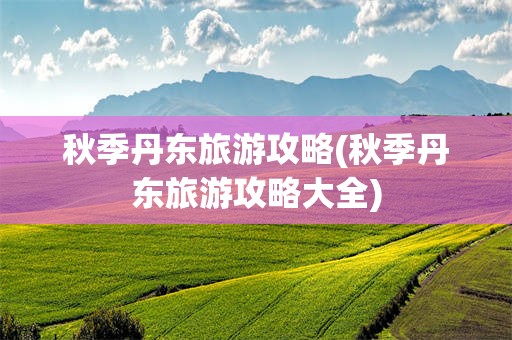 秋季丹东旅游攻略(秋季丹东旅游攻略大全)