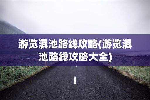 游览滇池路线攻略(游览滇池路线攻略大全)