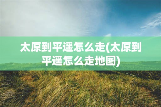 太原到平遥怎么走(太原到平遥怎么走地图)