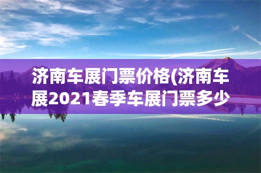 济南车展门票价格(济南车展2021春季车展门票多少钱)