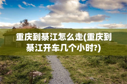 重庆到綦江怎么走(重庆到綦江开车几个小时?)