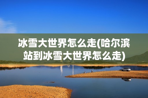 冰雪大世界怎么走(哈尔滨站到冰雪大世界怎么走)