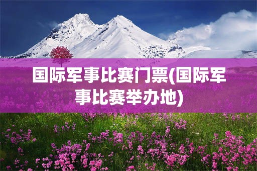国际军事比赛门票(国际军事比赛举办地)