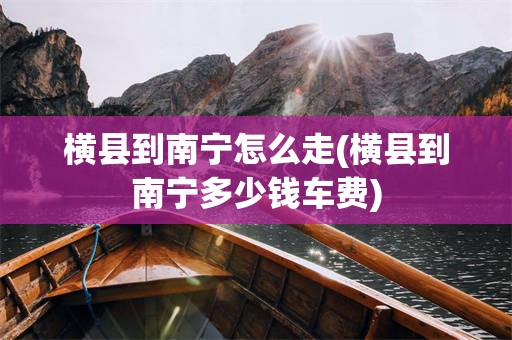 横县到南宁怎么走(横县到南宁多少钱车费)