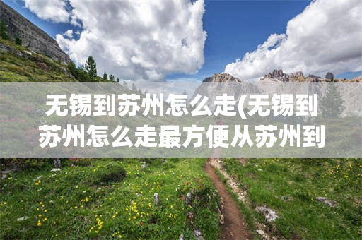 无锡到苏州怎么走(无锡到苏州怎么走最方便从苏州到无锡怎样最方便)