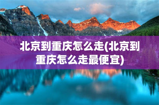 北京到重庆怎么走(北京到重庆怎么走最便宜)
