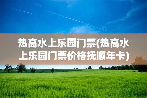 热高水上乐园门票(热高水上乐园门票价格抚顺年卡)