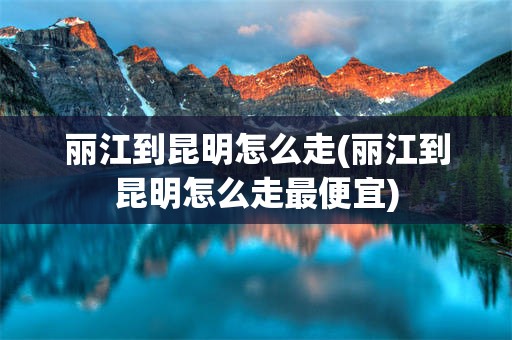 丽江到昆明怎么走(丽江到昆明怎么走最便宜)