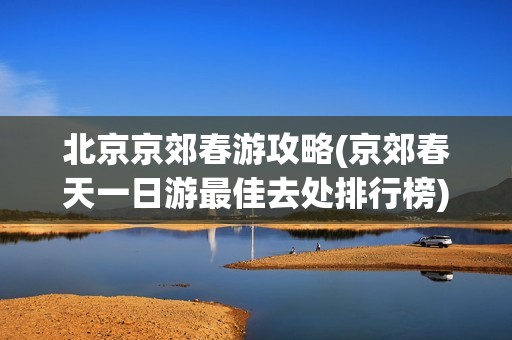 北京京郊春游攻略(京郊春天一日游最佳去处排行榜)