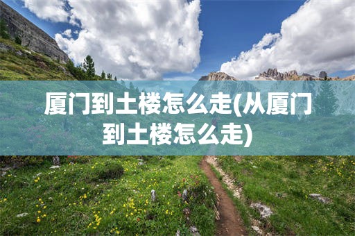 厦门到土楼怎么走(从厦门到土楼怎么走)