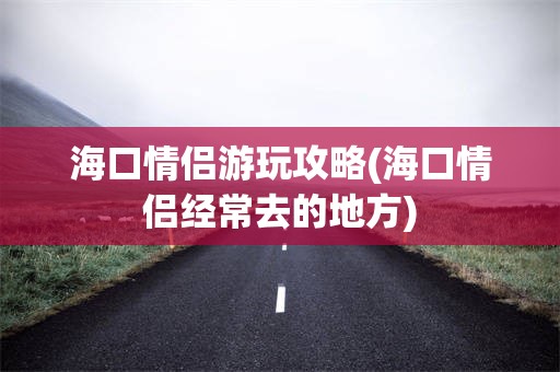 海口情侣游玩攻略(海口情侣经常去的地方)