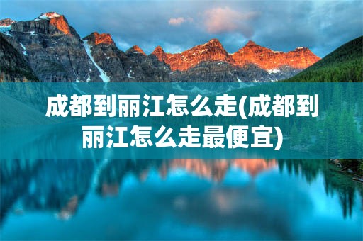 成都到丽江怎么走(成都到丽江怎么走最便宜)