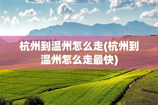杭州到温州怎么走(杭州到温州怎么走最快)