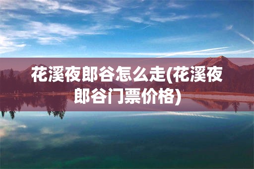 花溪夜郎谷怎么走(花溪夜郎谷门票价格)