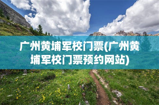 广州黄埔军校门票(广州黄埔军校门票预约网站)
