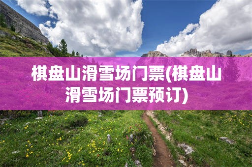 棋盘山滑雪场门票(棋盘山滑雪场门票预订)