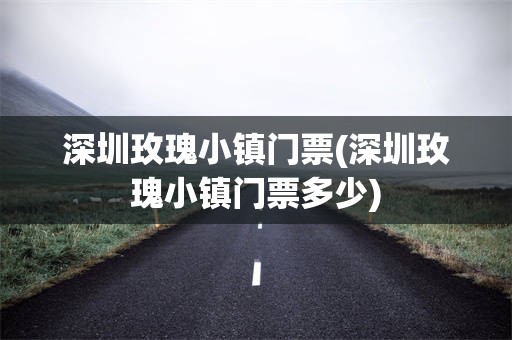 深圳玫瑰小镇门票(深圳玫瑰小镇门票多少)
