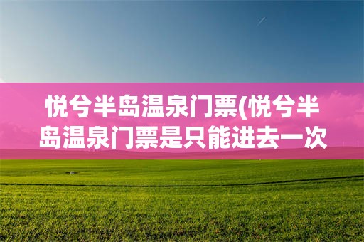 悦兮半岛温泉门票(悦兮半岛温泉门票是只能进去一次吗)
