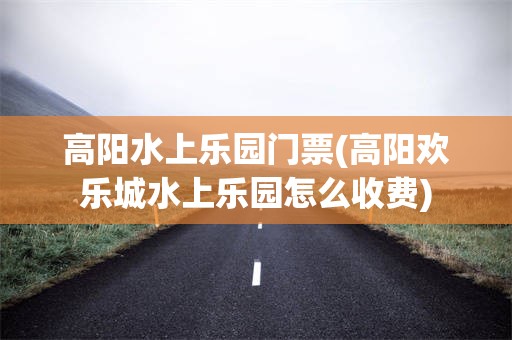 高阳水上乐园门票(高阳欢乐城水上乐园怎么收费)