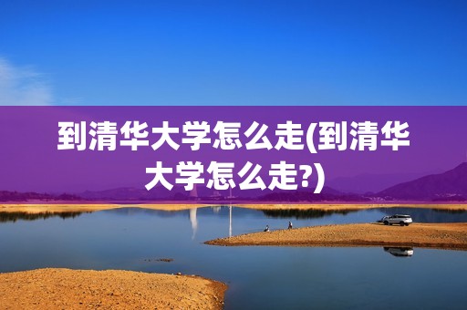 到清华大学怎么走(到清华大学怎么走?)