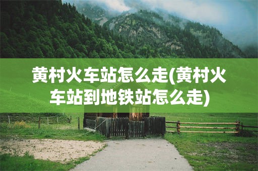 黄村火车站怎么走(黄村火车站到地铁站怎么走)