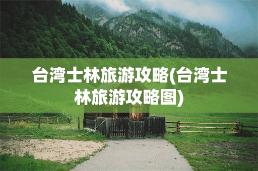 台湾士林旅游攻略(台湾士林旅游攻略图)