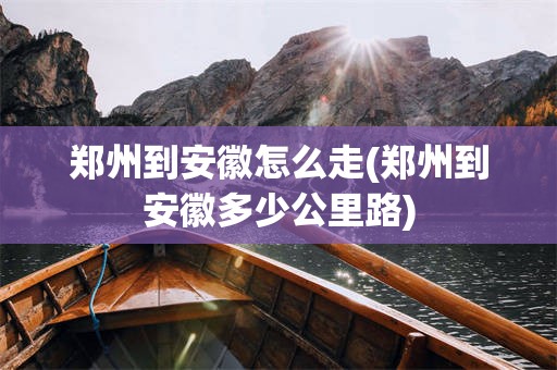 郑州到安徽怎么走(郑州到安徽多少公里路)
