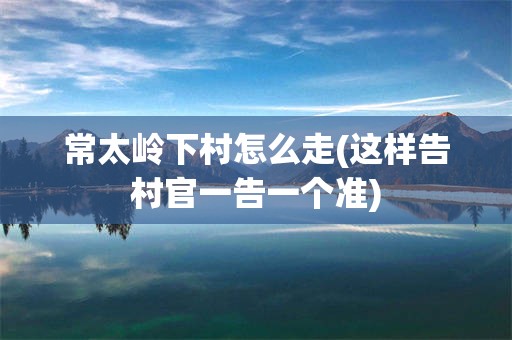 常太岭下村怎么走(这样告村官一告一个准)