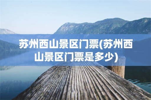 苏州西山景区门票(苏州西山景区门票是多少)